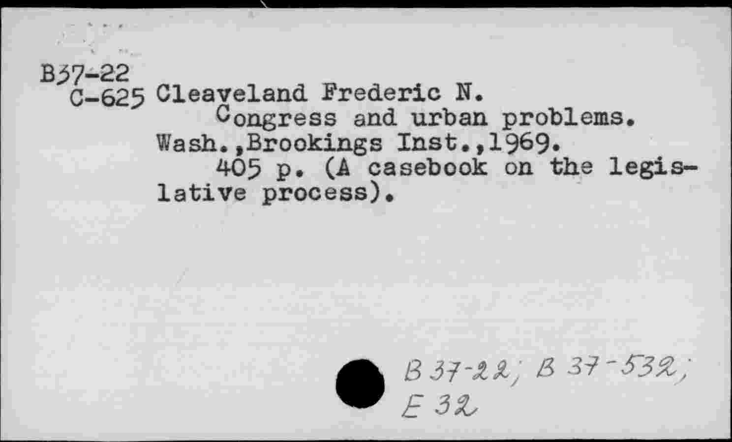 ﻿C-625 Cleaveland Frederic N.
Congress and urban problems.
Wash.»Brookings Inst.,1969.
405 p. (A casebook on the legislative process).
• 8 37-az; & 37-53%;
E 3Z